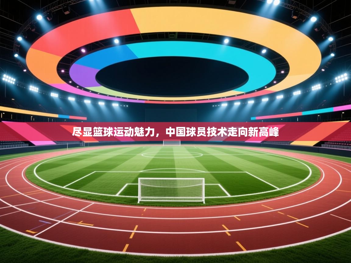 尽显篮球运动魅力,中国球员技术走向新高峰 第1张